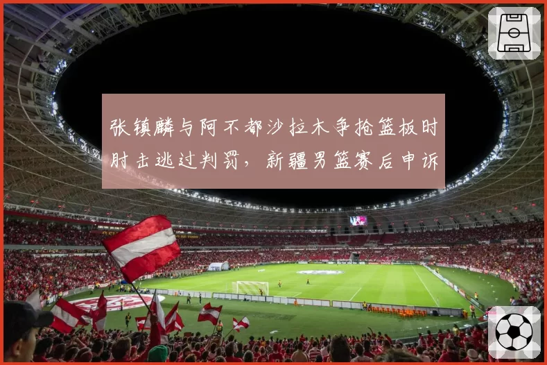 张镇麟与阿不都沙拉木争抢篮板时肘击逃过判罚，新疆男篮赛后申诉能否翻盘？