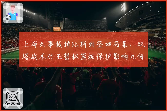上海久事裁掉比斯利签回冯莱，双塔战术对王哲林篮板保护影响几何