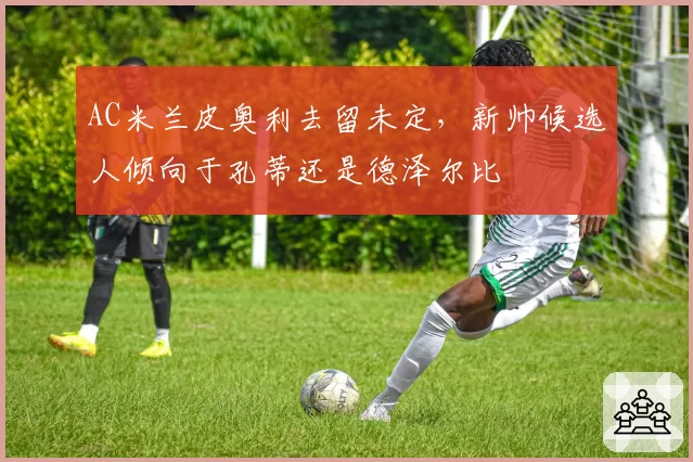 AC米兰皮奥利去留未定，新帅候选人倾向于孔蒂还是德泽尔比