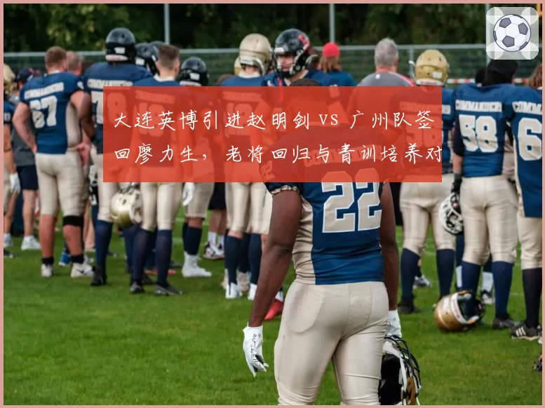 大连英博引进赵明剑 vs 广州队签回廖力生，老将回归与青训培养对比