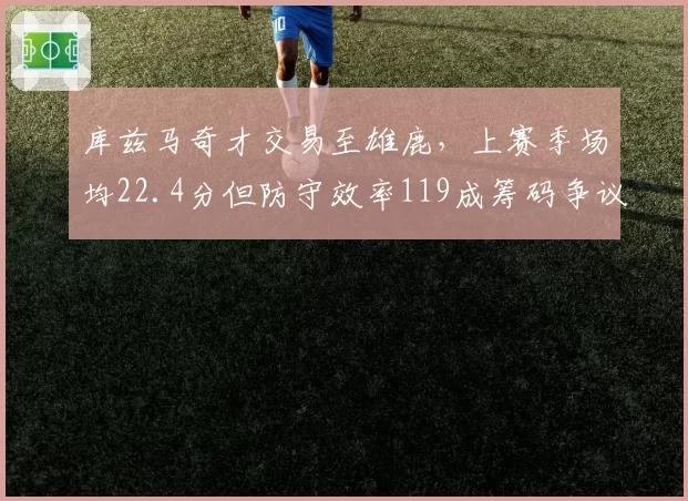 库兹马奇才交易至雄鹿，上赛季场均22.4分但防守效率119成筹码争议