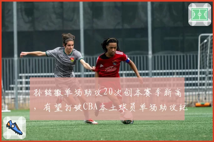 孙铭徽单场助攻20次创本赛季新高，有望打破CBA本土球员单场助攻纪录
