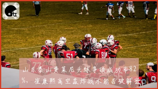 山东泰山费莱尼头球争顶成功率82%，崔康熙高空轰炸战术能否破解密集防守？