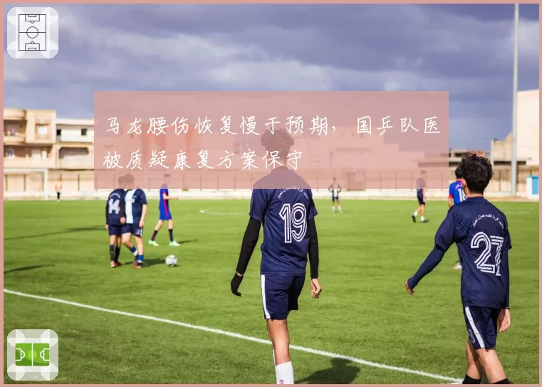 马龙腰伤恢复慢于预期，国乒队医被质疑康复方案保守