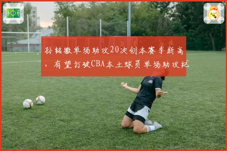 孙铭徽单场助攻20次创本赛季新高，有望打破CBA本土球员单场助攻纪录