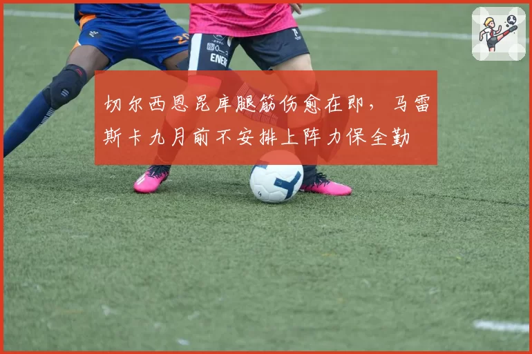 切尔西恩昆库腿筋伤愈在即，马雷斯卡九月前不安排上阵力保全勤