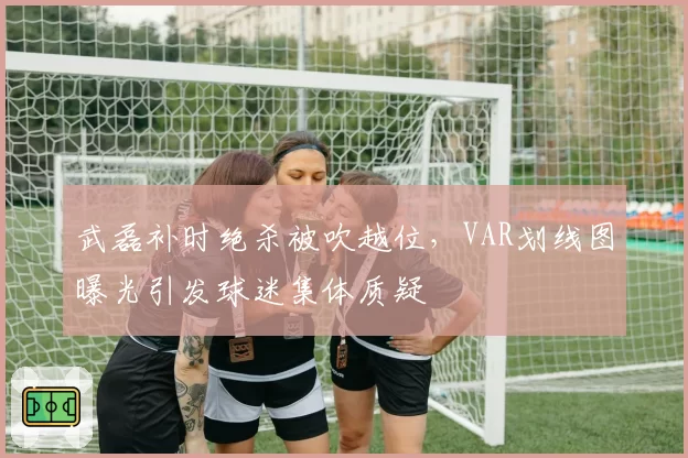 武磊补时绝杀被吹越位,VAR划线图曝光引发球迷集体质疑