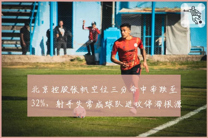 北京控股张帆空位三分命中率跌至32%，射手失常成球队进攻停滞根源？