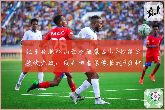 北京控股vs山西汾酒最后0.3秒绝杀被吹无效，裁判回看录像长达4分钟仍未平息争议