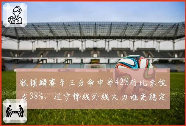 张镇麟赛季三分命中率42%对比朱俊龙38%，辽宁锋线外线火力谁更稳定？