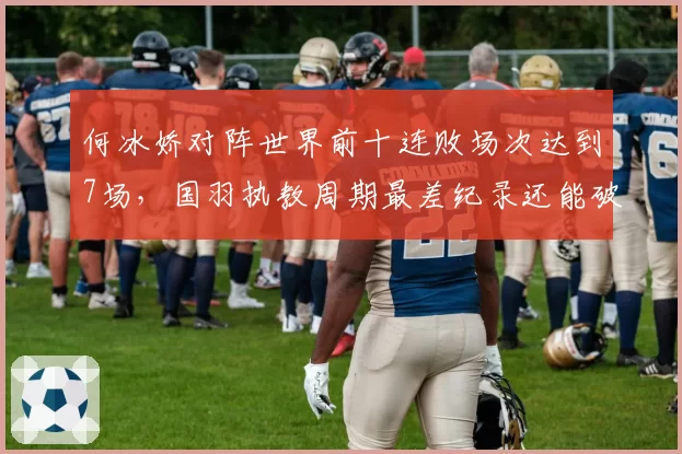 何冰娇对阵世界前十连败场次达到7场，国羽执教周期最差纪录还能破吗？