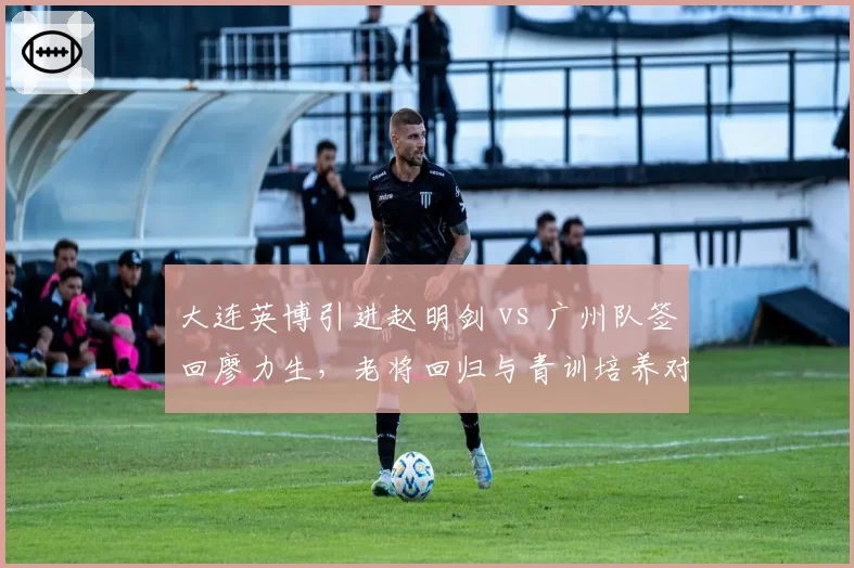 大连英博引进赵明剑 vs 广州队签回廖力生，老将回归与青训培养对比