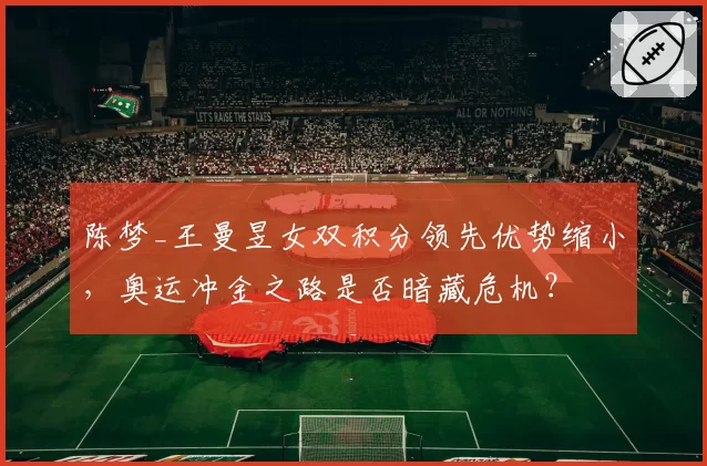 陈梦_王曼昱女双积分领先优势缩小,奥运冲金之路是否暗藏危机?