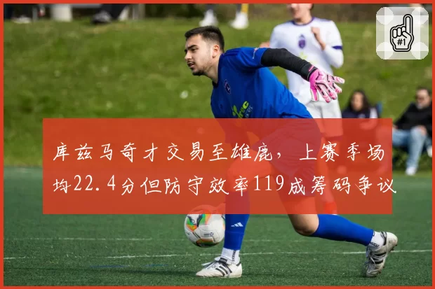 库兹马奇才交易至雄鹿,上赛季场均22.4分但防守效率119成筹码争议