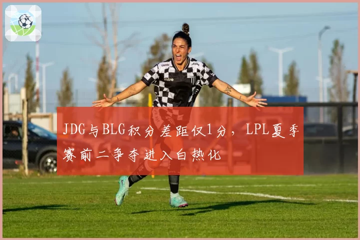 JDG与BLG积分差距仅1分，LPL夏季赛前二争夺进入白热化