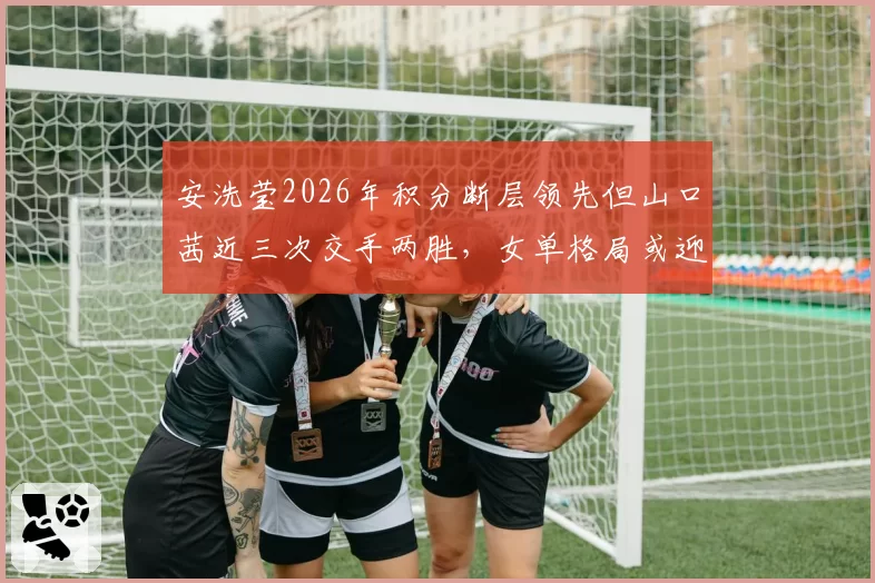 安洗莹2026年积分断层领先但山口茜近三次交手两胜，女单格局或迎变数