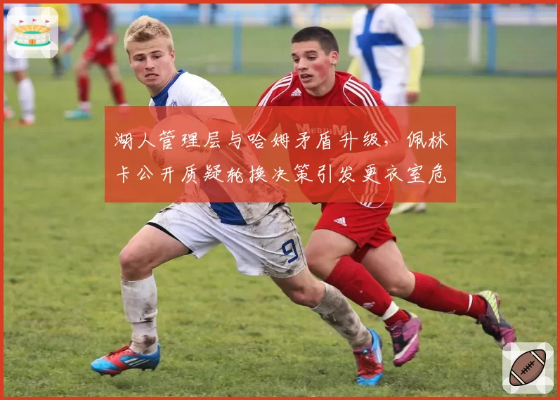 湖人管理层与哈姆矛盾升级，佩林卡公开质疑轮换决策引发更衣室危机
