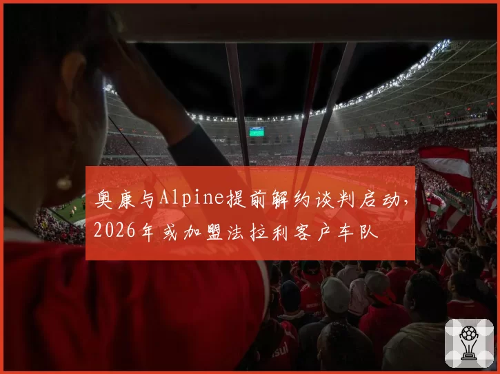 奥康与Alpine提前解约谈判启动,2026年或加盟法拉利客户车队