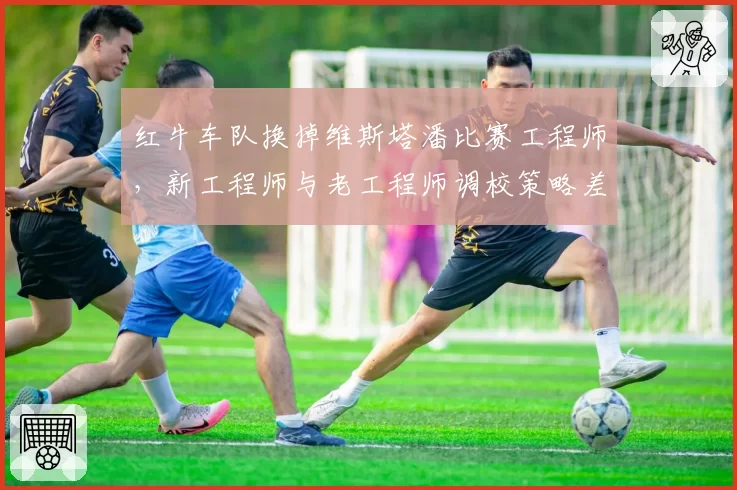 红牛车队换掉维斯塔潘比赛工程师，新工程师与老工程师调校策略差异显著