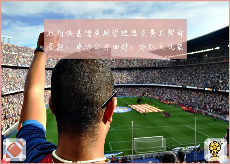 独行侠基德质疑管理层交易东契奇条款，库班公开回怼，球队文化裂痕加深