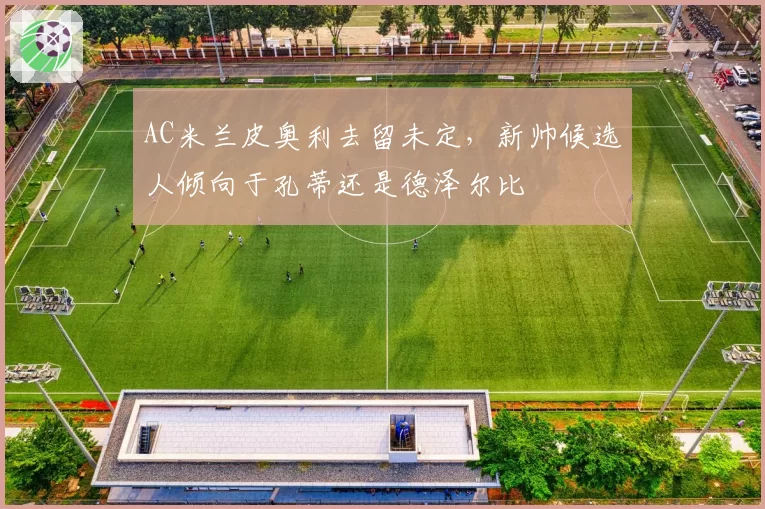 AC米兰皮奥利去留未定，新帅候选人倾向于孔蒂还是德泽尔比