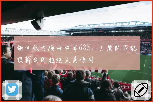 胡金秋内线命中率68%，广厦队匹配顶薪合同拒绝交易传闻