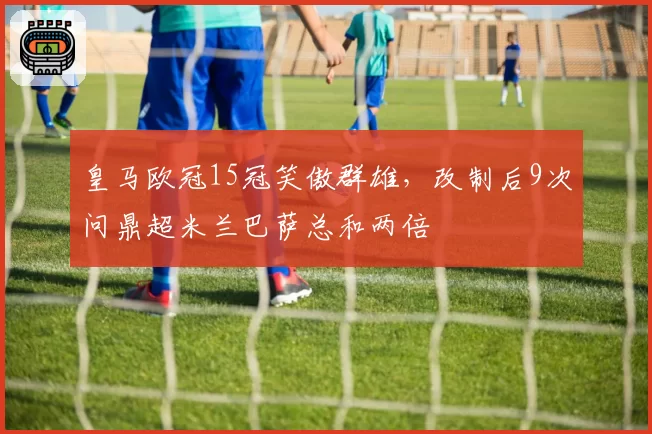 皇马欧冠15冠笑傲群雄，改制后9次问鼎超米兰巴萨总和两倍