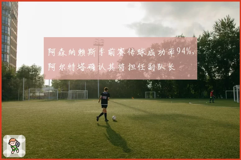 阿森纳赖斯季前赛传球成功率94%,阿尔特塔确认其将担任副队长