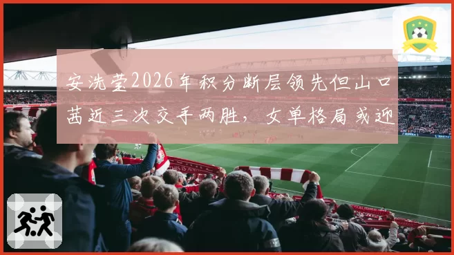 安洗莹2026年积分断层领先但山口茜近三次交手两胜，女单格局或迎变数