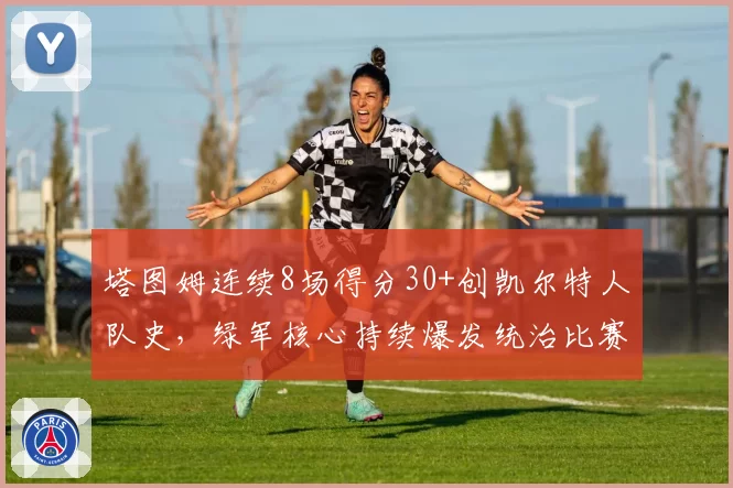 塔图姆连续8场得分30+创凯尔特人队史，绿军核心持续爆发统治比赛